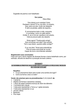 Sugestão de poema a ser trabalhado:

                                 Via Láctea
                                              Olavo Bilac

                      “Ora (direis) ouvir estrelas! Certo
                Perdeste o senso"! E eu vos direi, no entanto,
                   Que, para ouvi-las, muita vez desperto
                   E abro as janelas, pálido de espanto...

                   E conversamos toda a noite, enquanto
                      A via láctea, como um pálio aberto,
                Cintila. E, ao vir do sol, saudoso e em pranto,
                       Inda as procuro pelo céu deserto.

                    Direis agora! "Tresloucado amigo!
                  Que conversas com elas? Que sentido
                 Tem o que dizem, quando estão contigo?”

                   E eu vos direi: "Amai para entendê-las:
                     Pois só quem ama pode ter ouvido
                   Capaz de ouvir e de entender estrelas".

Registrando suas conclusões:
Faça com que o aluno registre de diversas formas o tema trabalhado como, por
exemplo, através de desenho e produção de texto coletivo.


                        Atividade 2
AS SOMBRAS PROVOCADAS POR UMA LANTERNA E PELO SOL MUDAM
                   OU NÃO DE LUGAR?

   Desafios:
   • O que precisamos fazer para mudar uma sombra de lugar?
   • Como se forma o dia e a noite?

Vocês vão precisar para os procedimentos 1, 2 ,3 ,4 e 5 de:
  1 lanterna
  Objetos de formas e tamanhos variados.
  1 disco de papel (cartolina branca) de 30cm de diâmetro
  1 luminária sem cúpula
  1 bola para representar a Terra ou 1 globo terrestre
  1 bola para representar a Lua
  Jornais velhos
  Barbante
  Fita crepe




                                                                         93
 