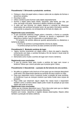Procedimento 1: Brincando e produzindo sombras.

   Coloque o disco de papel sobre a mesa e sobre ele os objetos de formas e
   tamanhos variados.
   Escureça a sala.
   Utilize a lanterna para iluminar cada objeto separadamente
   Ilumine o objeto pelos lados direito, esquerdo, pela frente, por trás, por
   cima, de longe e de perto. Aproxime e afaste a lanterna do objeto.
   A cada vez que iluminar um objeto observe e comente as diferenças
   observadas nas sombras formadas como: de que lado é formada a sombra,
   se é grande ou pequena, se corresponde ao formato do objeto, etc.

Registrando suas conclusões:
    A que conclusão podemos chegar sobre o tamanho, a forma e a posição
    das sombras que produzimos? Estimule os alunos a registrarem com
    desenhos e textos o que foi observado e a perceberem que:
       *O tamanho da sombra altera-se quando aproximamos ou afastamos a
lanterna do objeto.
        * A forma da sombra é correspondente à forma do objeto.
         * A sombra sempre se forma do lado contrário da fonte luminosa.

Procedimento 2: Mudando sombras de lugar.
    Agora, ilumine novamente um objeto sobre o disco de papel e desenhe,
   contornando com lápis, a sombra formada a fim de marcar o local onde foi
   formada essa sombra.
   Demonstre como mudar a sombra de lugar sem mover a lanterna.

Registrando suas conclusões:
  O que foi preciso fazer para mudar a sombra de lugar sem mover a
  lanterna? Deixe que o aluno perceba que é preciso girar o disco.

Procedimento 3: Descobrindo a posição do Sol através de uma sombra.

    No pátio ou qualquer outro local ao ar livre peça que as crianças descubram
    onde está o Sol observando apenas as sombras de seus corpos no chão.
    Peça que respondam como é possível mudar a posição de suas sombras.
    (A tendência é que as crianças mostrem que basta mudar seus corpos de
    posição).
    Peça então que observem algum objeto fixo nesse local e respondam
    também como a sombra desse objeto pode mudar de posição já que esse
    objeto não pode se mover.
Registrando suas conclusões:
 Deixe que as crianças descubram que a Terra deve girar para que os objetos
fixos possam formar sombras em posições diferentes.
Explore com muitos desenhos o registro dessas observações. Depois utilize
também a produção de textos coletivos.




                                                                            94
 
