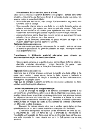 Procedimento 4:Eu sou o Sol, você é a Terra.
Deixe que as crianças explorem bastante seus próprios corpos para tentar
simular os movimentos da Terra que levam à formação do dia e da noite. Em
seguida realize a seguinte atividade:
• Numa sala bem escurecida, uma criança ficará no centro, segurando uma
   luminária sobre a cabeça.
• Uma segunda criança segura uma bola ou um globo terrestre acima da
   cabeça, enquanto gira apenas em torno da primeira criança. Cole nesta
   bola em um dos lados um boneco para representar um morador da Terra.
   Observe se as sombras provocadas no globo mudam de lugar. Discuta.
• A segunda criança agora, deverá ao mesmo tempo em que gira em torno da
   primeira criança, girar em torno dela mesma.
• Observe se as sombras provocadas no globo mudam de lugar e, se
   mudam, observe por que isto acontece. Discuta.
Registrando suas conclusões:
• Observe e anote que tipos de movimentos foi necessário realizar para que
   as sombras provocadas no globo mudassem de lugar. Justifique e ilustre
   suas experimentações.

Procedimento 5: Utilizando material alternativo            para    simular   os
movimentos de rotação e translação da Terra .

•   Coloque para a criança o seguinte desafio: Como utilizar de forma criativa e
    divertida materiais alternativos ( jornais, barbante, fita crepe ) para
    demonstrar os movimentos de Rotação e Translação da Terra?

Registrando suas conclusões:
Espera-se que a criança amasse os jornais formando uma bola, utilize a fita
crepe para manter o papel nessa forma de bola, amarre o barbante e
demonstre os movimentos de rotação e translação da Terra utilizando essa
montagem e seu próprio corpo.
Peça que as crianças registrem na forma de desenhos e produção de texto
coletivo os conhecimentos adquiridos.

Leitura complementar para o (a) professor(a).
       A luz se propaga no espaço e as sombras acontecem quando a luz
proveniente de uma fonte não atravessa o objeto. Dizemos nesse caso, que o
objeto é opaco. Logo, a sombra é um espaço escurecido que acontece quando
um objeto é colocado na frente da luz. O tamanho e a forma da sombra
correspondem ao tamanho e forma do objeto iluminado. Variando a posição da
fonte luminosa em relação ao objeto, é possível fazer as sombras se formarem
em diferentes regiões do espaço.
       Do ponto de vista da ciência, dizer que a sombra nasce da luz significa
que ela precisa de luz, embora corresponda a um espaço não iluminado.
       A Terra não está parada no espaço. Ela se movimenta em torno do Sol..
O movimento da Terra em torno do Sol é chamado de movimento de
Translação. A translação da Terra dura cerca de 365 dias. Isso significa que
uma volta completa do nosso planeta em torno do Sol corresponde ao ano
terrestre.



                                                                             95
 