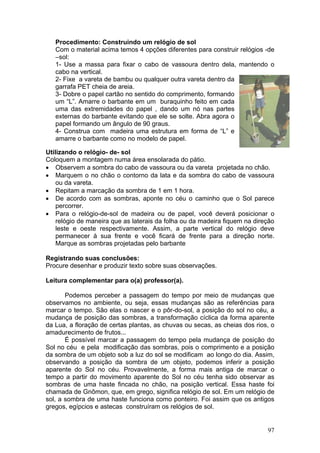 Procedimento: Construindo um relógio de sol
   Com o material acima temos 4 opções diferentes para construir relógios -de
   –sol:
   1- Use a massa para fixar o cabo de vassoura dentro dela, mantendo o
   cabo na vertical.
   2- Fixe a vareta de bambu ou qualquer outra vareta dentro da
   garrafa PET cheia de areia.
   3- Dobre o papel cartão no sentido do comprimento, formando
   um “L”. Amarre o barbante em um buraquinho feito em cada
   uma das extremidades do papel , dando um nó nas partes
   externas do barbante evitando que ele se solte. Abra agora o
   papel formando um ângulo de 90 graus.
   4- Construa com madeira uma estrutura em forma de “L” e
   amarre o barbante como no modelo de papel.

Utilizando o relógio- de- sol
Coloquem a montagem numa área ensolarada do pátio.
• Observem a sombra do cabo de vassoura ou da vareta projetada no chão.
• Marquem o no chão o contorno da lata e da sombra do cabo de vassoura
    ou da vareta.
• Repitam a marcação da sombra de 1 em 1 hora.
• De acordo com as sombras, aponte no céu o caminho que o Sol parece
    percorrer.
• Para o relógio-de-sol de madeira ou de papel, você deverá posicionar o
    relógio de maneira que as laterais da folha ou da madeira fiquem na direção
    leste e oeste respectivamente. Assim, a parte vertical do relógio deve
    permanecer à sua frente e você ficará de frente para a direção norte.
    Marque as sombras projetadas pelo barbante

Registrando suas conclusões:
Procure desenhar e produzir texto sobre suas observações.

Leitura complementar para o(a) professor(a).

       Podemos perceber a passagem do tempo por meio de mudanças que
observamos no ambiente, ou seja, essas mudanças são as referências para
marcar o tempo. São elas o nascer e o pôr-do-sol, a posição do sol no céu, a
mudança de posição das sombras, a transformação cíclica da forma aparente
da Lua, a floração de certas plantas, as chuvas ou secas, as cheias dos rios, o
amadurecimento de frutos...
       É possível marcar a passagem do tempo pela mudança de posição do
Sol no céu e pela modificação das sombras, pois o comprimento e a posição
da sombra de um objeto sob a luz do sol se modificam ao longo do dia. Assim,
observando a posição da sombra de um objeto, podemos inferir a posição
aparente do Sol no céu. Provavelmente, a forma mais antiga de marcar o
tempo a partir do movimento aparente do Sol no céu tenha sido observar as
sombras de uma haste fincada no chão, na posição vertical. Essa haste foi
chamada de Gnômon, que, em grego, significa relógio de sol. Em um relógio de
sol, a sombra de uma haste funciona como ponteiro. Foi assim que os antigos
gregos, egípcios e astecas construíram os relógios de sol.


                                                                            97
 