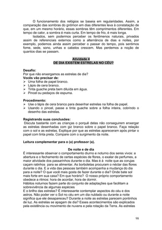 O funcionamento dos relógios se baseia em regularidades. Assim, a
comparação das sombras do gnômon em dias diferentes leva à constatação de
que, em um mesmo horário, essas sombras têm comprimentos diferentes. Em
tempo de calor, a sombra é mais curta. Em tempo de frio, é mais longa.
      Isolados, sem podermos perceber os fenômenos naturais, privados
assim de referenciais externos como a alternância de dias e noites, por
exemplo, podemos ainda assim perceber o passar do tempo, pois sentimos
fome, sede, sono, unhas e cabelos crescem. Mas perdemos a noção de
quantos dias se passam.

                               Atividade 4
                    DE DIA EXISTEM ESTRELAS NO CÉU?

Desafio:
Por que não enxergamos as estrelas de dia?
Vocês vão precisar de:
   Uma folha de papel branco.
   Lápis de cera branco.
   Tinta guache preta bem diluída em água.
   Pincel ou pedaços de espuma.

Procedimento:
   Use o lápis de cera branco para desenhar estrelas na folha de papel.
   Usando o pincel, passe a tinta guache sobre a folha inteira, cobrindo o
   desenho das estrelas.

Registrando suas conclusões:
 Discuta bastante com as crianças o porquê delas não conseguirem enxergar
as estrelas desenhadas com giz branco sobre o papel branco. Faça relação
com o sol e as estrelas. Explique por que as estrelas apareceram após pintar o
papel com tinta preta. Compare com o surgimento da noite.

Leitura complementar para o (a) professor (a).

                                De noite e de dia
É interessante observar o comportamento diurno e noturno dos seres vivos: a
abertura e o fechamento de certas espécies de flores, o exalar de perfumes, a
maior atividade dos passarinhos durante o dia. Mas é à noite que as corujas
caçam ratinhos para se alimentar. As borboletas procuram o néctar das flores
durante o dia. E a vida das pessoas também acompanha a mudança do dia
para a noite? O que você mais gosta de fazer durante o dia? Onde bate sol
mais forte em sua casa? Em que horário? O nosso próprio comportamento
obedece a ritmos: hora de acordar, hora de dormir.
Hábitos noturnos fazem parte do conjunto de adaptações que facilitam a
sobrevivência de algumas espécies
E o brilho das estrelas? É interessante contemplar aspectos do céu e dos
astros. Não poder ver o Sol no céu em um dia nublado ou durante a noite
significa que ele desapareceu? Durante a noite as estrelas parecem pontinhos
de luz. As estrelas se apagam de dia? Esses acontecimentos são explicados
pela existência ou movimento de nuvens e pela rotação da Terra. As estrelas


                                                                            98
 