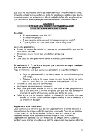 que estão no céu durante a noite só podem ser vistas do outro lado da Terra ,
enquanto no lugar em que estamos é dia. As estrelas que estão no céu diurno,
e que não podem ser vistas devido à luminosidade do Sol, são aquelas outras,
que foram vistas à noite pelas pessoas que estão do outro lado da Terra.

                             Atividade 5
                 POR QUE NEM SEMPRE ENXERGAMOS A LUA?
                 O QUE FAZ A LUA MUDAR DE FORMA?

Desafios:
      • A Lua desaparece durante o dia?
      • A Lua tem luz própria?
      • O que é preciso para que você consiga enxergar um objeto?
      • O que significa “lua nova, crescente, cheia e minguante”?

Vocês vão precisar de:
• 1 caixa de sapatos lacrada tendo apenas um pequeno orifício que permita
  olhar dentro da caixa.
• 1 bolinha de isopor menor que uma bola de ping-pong
• Durex
• CD e cópia da letra para ouvir e cantar a música A LUA de MPB4


Procedimento 1 : O que é preciso para que possamos enxergar um objeto
que não possui luz própria?
Faça previamente, sem que as crianças percebam, a seguinte montagem:

       •   Faça um pequeno orifício na lateral menor de uma caixa de sapatos
           com tampa.
       • Coloque a bolinha de isopor presa com um durex dentro da caixa,
           bem no centro de modo que possa ser enxergada pelo orifício.
•   Mantenha a caixa escura e bem fechada.
•   Mostre para as crianças essa montagem.
•   Peça para que olhem através do orifício, sem abrir a caixa, perguntando a
       elas o que elas vêm lá dentro. Pergunte por que elas não conseguem
       enxergar, já que foi afirmado que existe algo dentro da caixa.
•   Deixe agora que as crianças repitam a observação do interior da caixa
       através do orifício, porém abrindo vagarosamente a tampa, deixando a
       luz entrar bem devagar.
.

Registrando suas conclusões:
Leve as crianças a perceber que ao abrir vagarosamente a tampa da caixa, a
bola vai sendo iluminada, podendo assim ser enxergada. Pode-se até associar
com as fases da Lua. Ao se iluminar dentro da caixa, é como se a Lua
passasse da fase nova, pela crescente até chegar a cheia. Fechando
vagarosamente percebe-se a fase minguante até chegar a nova. Espera-se
também que a criança entenda que a bolinha só pode ser vista quando abrimos




                                                                           99
 