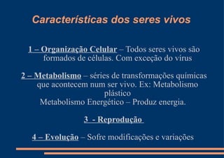 Características dos seres vivos 1 – Organização Celular  – Todos seres vivos são formados de células. Com exceção do vírus 2 – Metabolismo  – séries de transformações químicas que acontecem num ser vivo. Ex: Metabolismo plástico Metabolismo Energético – Produz energia.  3  - Reprodução  4 – Evolução  – Sofre modificações e variações  