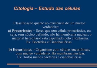 Citologia – Estudo das células Classificação quanto ao existência de um núcleo verdadeiro: a) Procariontes  = Seres que tem célula procariótica, ou seja, sem núcleo definido, não há membrana nuclear, o material hereditário está espalhado pelo citoplasma.  Ex: Bactérias e Cianobactérias  b) Eucariontes  = Organismo com células eucarióticas, com núcleo verdadeiro. Há membrana nuclear.  Ex: Todos menos bactérias e cianobactérias 