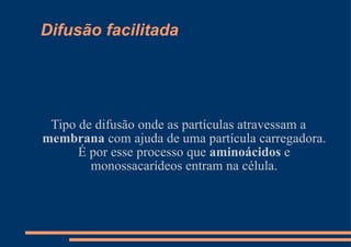 Difusão facilitada Tipo de difusão onde as partículas atravessam a  membrana  com ajuda de uma partícula carregadora. É por esse processo que  aminoácidos  e monossacarídeos entram na célula. 