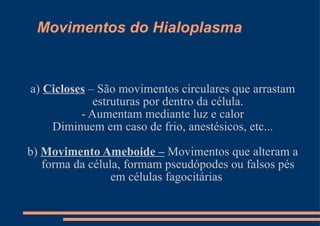 Movimentos do Hialoplasma a)  Cicloses  – São movimentos circulares que arrastam estruturas por dentro da célula. - Aumentam mediante luz e calor Diminuem em caso de frio, anestésicos, etc... b)  Movimento Ameboide –  Movimentos que alteram a forma da célula, formam pseudópodes ou falsos pés em células fagocitárias  