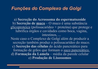Funções do Complexo de Golgi a)  Secreção do Acrossoma do espermatozoide b)  Secreção de  muco  – O muco é uma substância  glicoproteica  (polissacarídeo + proteína) que protege e lubrifica órgãos e cavidades como boca, vagina, intestinos, ... Neste caso o Complexo de Golgi além de produzir a secreção também produz o polissacarídeo do muco. c)  Secreção das células  do ácido pancreático para formação de grãos que formam o  suco pancreático. d)  Formação da Lamela  – média da parede celular e)  Produção de Lisossomos 