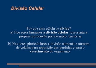 Divisão Celular Por que uma célula se  divide ? a) Nos seres humanos a  divisão celular  representa a própria reprodução por exemplo: bactérias b) Nos seres pluricelulares a divisão aumenta o número de células para reposição das perdidas e para o  crescimento  do organismo. 