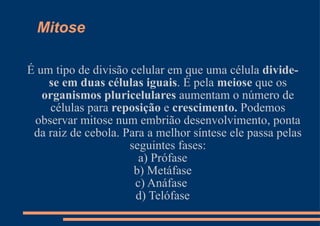 Mitose É um tipo de divisão celular em que uma célula  divide-se em duas células iguais . É pela  meiose  que os  organismos pluricelulares  aumentam o número de células para  reposição  e  crescimento.  Podemos observar mitose num embrião desenvolvimento, ponta da raiz de cebola. Para a melhor síntese ele passa pelas seguintes fases: a) Prófase b) Metáfase c) Anáfase  d) Telófase 