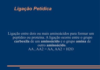 Ligação Petídica Ligação entre dois ou mais aminoácidos para formar um peptídeo ou proteína. A ligação ocorre entre o grupo  carboxila  de um  aminoácido  e o grupo  amina  de outro  aminoácido .  AA , AA2 = AA, AA2 + H2O 
