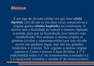 Meiose É um tipo de divisão celular em que uma  célula diplóide  (2n) divide-se em duas vezes consecutivas e origina quatro  células haploides  (n) totalmente. A meiose tem a finalidade de reduzir o número diploide a metade para que na fecundação esse número seja restabelecido. Nos animais a meiose origina os gametas (óvulos e espermatozoides) por isso ela não ocorre em qualquer lugar, mas sim nas gônadas (testículos e ovários). Nos vegetais a meiose origina esporos n. Como a meiose é duas divisões, a 1ª é redicional(já reduz o nº de cromossomos a metade) e a x é equacional (mantém o mesmo nº de cromossomos) 