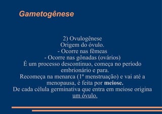 Gametogênese 2) Ovulogênese Origem do óvulo. - Ocorre nas fêmeas - Ocorre nas gônadas (ovários) É um processo descontinuo, começa no período embrionário e para. Recomeça na menarca (1ª menstruação) e vai até a menopausa, é feita por  meiose. De cada célula germinativa que entra em meiose origina  um óvulo. 