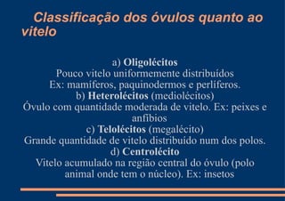 Classificação dos óvulos quanto ao vitelo a)  Oligolécitos Pouco vitelo uniformemente distribuídos Ex: mamíferos, paquinodermos e perlíferos. b)  Heterolécitos  (mediolécitos) Óvulo com quantidade moderada de vitelo. Ex: peixes e anfíbios c)  Telolécitos  (megalécito) Grande quantidade de vitelo distribuído num dos polos. d)  Centrolécito Vitelo acumulado na região central do óvulo (polo animal onde tem o núcleo). Ex: insetos 