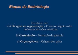 Etapas da Embriologia Divide-se em: a)  Clivagem ou segmentação –  O ovo ou zigoto sofre inúmeras divisões mitóticas b)  Gastrulação  – Formação da gástrula c)  Organogênese  – Origem dos grãos 