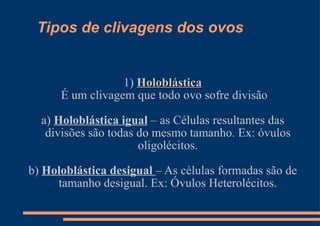 Tipos de clivagens dos ovos 1)  Holoblástica É um clivagem que todo ovo sofre divisão a)  Holoblástica igual  – as Células resultantes das divisões são todas do mesmo tamanho. Ex: óvulos oligolécitos. b)  Holoblástica desigual  – As células formadas são de tamanho desigual. Ex: Óvulos Heterolécitos. 