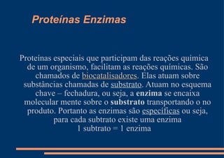 Proteínas Enzimas Proteínas especiais que participam das reações química de um organismo, facilitam as reações químicas. São chamados de  biocatalisadores . Elas atuam sobre substâncias chamadas de  substrato . Atuam no esquema chave – fechadura, ou seja, a  enzima  se encaixa molecular mente sobre o  substrato  transportando o no produto. Portanto as enzimas são  específicas  ou seja, para cada subtrato existe uma enzima 1 subtrato = 1 enzima 