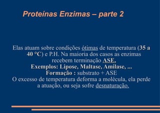 Proteínas Enzimas – parte 2 Elas atuam sobre condições  ótimas  de temperatura ( 35 a 40 °C ) e P.H. Na maioria dos casos as enzimas recebem terminação  ASE. Exemplos: Lipose, Maltase, Amilase, ... Formação :  substrato + ASE O excesso de temperatura deforma a molécula, ela perde a atuação, ou seja sofre  desnaturação.   