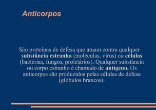 Anticorpos São proteínas de defesa que atuam contra qualquer  substância estranha  (moléculas, vírus) ou  células  (bactérias, fungos, proletários). Qualquer substância ou corpo estranho é chamado de  antígeno.  Os anticorpos são produzidos pelas células de defesa (glóbulos brancos). 