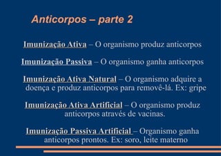 Anticorpos – parte 2 Imunização Ativa  – O organismo produz anticorpos Imunização Passiva  – O organismo ganha anticorpos Imunização Ativa Natural  – O organismo adquire a doença e produz anticorpos para removê-lá. Ex: gripe Imunização Ativa Artificial  – O organismo produz anticorpos através de vacinas.  Imunização Passiva Artificial  – Organismo ganha anticorpos prontos. Ex: soro, leite materno 