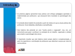 As próximas páginas apresentam boas práticas com enfoque pedagógico apontadas e implementadas por professores  que alcançaram bons resultados na aprendizagem dos alunos O conteúdo deste trabalho foi produzido a partir de relatos em que as atuais práticas dos professores  foram debatidas, detalhadas e exemplificadas Este Caderno não pretende ser uma "receita pronta e engessada", mas, sim, um instrumento para guiar o professor na condução de um trabalho  organizado e voltado para ampliar a aprendizagem dos alunos É importante ressaltar que este Caderno estará sempre aberto à complementação, a partir da experiência e contribuição de professores que obtenham sucesso por meio de outras práticas  Introdução 