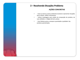 2 – Resolvendo Situações Problema - Levar os alunos a outros ambientes escolares e apresentar situações que os façam  refletir criticamente; - Utilizar embalagens para análise da composição do produto, de suas validades e  códigos de barra, preço; - Usar folhetos paras a comparar quantidade e qualidade  dos  produtos apresentados.  AÇÕES CONCRETAS 