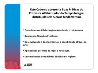 Este Caderno apresenta Boas Práticas do Professor Alfabetizador do Tempo Integral distribuídas em 5 eixos fundamentais Consolidando a Alfabetização e Ampliando o Letramento. Resolvendo Situações Problema.   Desenvolvendo o Conhecimento e a Sensibilidade através da Arte.   Aprendendo por meio de Jogos e Recreação. Desenvolvendo Bons Hábitos Sociais e de  Higiene. 