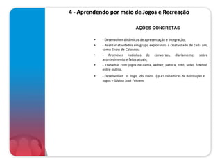4 - Aprendendo por meio de Jogos e Recreação  - Desenvolver dinâmicas de apresentação e integração; - Realizar atividades em grupo explorando a criatividade de cada um, como Show de Calouros; - Promover rodinhas de conversas, diariamente, sobre acontecimento e fatos atuais; - Trabalhar com jogos de dama, xadrez, peteca, totó, vôlei, futebol, entre outros. - Desenvolver  o  Jogo  do  Dado.  ( p.45 Dinâmicas de Recreação e Jogos – Silvino José Fritzem. AÇÕES CONCRETAS 