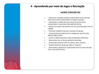 4 - Aprendendo por meio de Jogos e Recreação  - Apresentar situações-problema relacionadas ao dia a dia dos alunos para serem solucionadas em duplas ou grupos; - Desenvolver o hábito de ouvir música de ritmos lentos, orquestrados e suaves para realização de oficinas; - Realizar brincadeira de telefone sem fio, para bate papo entre os colegas; - Promover trabalhos manuais e artísticos em grupo; - Incentivar Comunicação entre os colegas por meio de carta, bilhete, MSN e Orkut; - Assistir a vídeos educativos sobre semelhança e diferença; - Desenvolver com os alunos, ginástica historiada; - Desenvolver pesquisa sobre os valores, ética, respeito; - Realizar dinâmicas de grupos sobre os “valores”; - Desenvolver a pesquisa e o intercâmbio entre os alunos da sala com os de outras turmas. AÇÕES CONCRETAS 