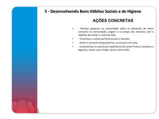      5 - Desenvolvendo Bons Hábitos Sociais e de Higiene  - Realizar pesquisa na comunidade sobre os alimentos de maior consumo na comunidade, origem e os preços dos mesmos, com o objetivo de avaliar o custo de vida; - Incentivar o cultivo da horta escolar e familiar; - Evitar o consumo de guloseimas, na escola e em casa; - conscientizar os alunos da importância de comer frutas e verduras e legumes, comer ovos, feijão, carne, tomar leite. AÇÕES CONCRETAS 