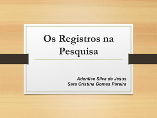 Os Registros na
Pesquisa
Adenilse Silva de Jesus
Sara Cristina Gomes Pereira
 