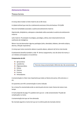Aleitamento Materno

Thaizza Correia


A criança deve receber só leite materno ate os 06 meses

A cidade do Brasil que mais faz o aleitamento exclusivo é feira de Santana  45,40%

Risco de mortalidade associado a ausência de aleitamento materno

Hipertensão, dislipidemia, sobrepeso e obesidade estão associados à ausência de aleitamento
materno

Leite materno  proteção imunológica, psicológica, afetiva, bom desenvolvimento do
coeficiente de inteligência

Menor risco de desenvolver algumas patologias (otite, obesidade, diabetes, dermatite atópica,
diarreia, infecção respiratória)

A criança que mama raramente adoece e quando adoece, adoecem de forma mais branda

O aleitamento beneficia também a mãe  diminui sangramento, risco de câncer de mama, é
um método contraceptivo e é econômico

Componentes do LM:

       IgA secretora
       Lactoferrina
                                     Flora da criança amamentada é diferente das não amamentadas
       Oligossacarídeos
       Células
       Citocina
       Enzimas
       Antioxidantes

A amamentação é o fator mais importante que todos os fatores de vacina, infra estrutura e
etc.

Em pacientes com HIV a amamentação é contra indicada

Se a criança for amamentada ainda na sala de parto ela tem maior chance de mamar mais
tempo

A mama depende da pega  o pediatra tem que ver a mãe amamentando  pode dar
complicações na mama

A amamentação tem que ser livre demanda

Na mamada seguinte a mama tem que ser no último peito da mamada anterior
 