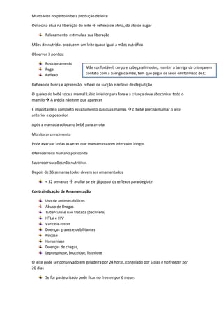 Muito leite no peito inibe a produção de leite

Ocitocina atua na liberação do leite  reflexo de afeto, do ato de sugar

        Relaxamento estimula a sua liberação

Mães desnutridas produzem um leite quase igual a mães eutrófica

Observar 3 pontos:

        Posicionamento
        Pega                    Mãe confortável, corpo e cabeça alinhados, manter a barriga da criança em
        Reflexo                 contato com a barriga da mãe, tem que pegar os seios em formato de C

Reflexo de busca e apreensão, reflexo de sucção e reflexo de deglutição

O queixo do bebê toca a mama! Lábio inferior para fora e a criança deve aboconhar todo o
mamilo  A aréola não tem que aparecer

É importante o completo esvaziamento das duas mamas  o bebê precisa mamar o leite
anterior e o posterior

Após a mamada colocar o bebê para arrotar

Monitorar crescimento

Pode evacuar todas as vezes que mamam ou com intervalos longos

Oferecer leite humano por sonda

Favorecer sucções não nutritivas

Depois de 35 semanas todos devem ser amamentados

        < 32 semanas  avaliar se ele já possui os reflexos para deglutir

Contraindicação de Amamentação

        Uso de antimetabólicos
        Abuso de Drogas
        Tuberculose não tratada (bacilifera)
        HTLV e HIV
        Varicela-zoster
        Doenças graves e debilitantes
        Psicose
        Hanseníase
        Doenças de chagas,
        Leptospirose, brucelose, listeriose

O leite pode ser conservado em geladeira por 24 horas, congelado por 5 dias e no freezer por
20 dias

        Se for pasteurizado pode ficar no freezer por 6 meses
 