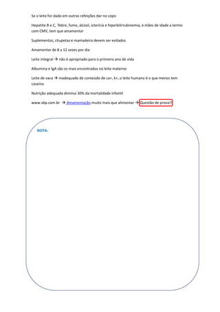 Se o leite for dado em outras refeições dar no copo

Hepatite B e C, febre, fumo, álcool, icterícia e hiperbilirrubinemia, e mães de idade a termo
com CMV, tem que amamentar

Suplementos, chupetas e mamadeira devem ser evitados

Amamentar de 8 a 12 vezes por dia

Leite integral  não é apropriado para o primeiro ano de vida

Albumina e IgA são os mais encontrados no leite materno

Leite de vaca  inadequado de conteúdo de ca+, k+, o leite humano é o que menos tem
caseína

Nutrição adequada diminui 30% da mortalidade infantil

www.sbp.com.br  Amamentação muito mais que alimentar  Questão de prova!!




   NOTA:
 