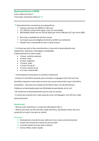 Desenvolvimento e DNPN
Fonte: Caderno de Coco
Transcrição: Vanessinha e Kikoso



Desenvolvimento e transtornos neuropsiquiátricos
     Autismo aumentou em 2000% em 100 anos!
     25 a 30% das crianças ficam aptas a viver em comunidade
     Mortalidade infantil caiu em 70,9 de óbitos por mil em 1984 para 32,7 por mil em 2001

     Bem estar e qualidade de vida das ciranças
     A principal causa de inteligência limítrofe e de RM true é ambiental
     Relação entre a escolariade da mãe e o QI da cirança!


☺A criança que está na fase sensoriomotora é a que está se desenvolvendo mais
rapidamente: intelectual, motricidade e sensibilidade.
O desenvolvimento é crânio-caudal:
       3 meses: sustenta o pescoço
       6 meses: senta
       9 meses: engatinha
       12 meses: anda!
       1-3 anos: fica de pé
       4-5 anos: pula de um pé
       6-11 anos: anda de bike

 A laterização da cirança destra ou canhota é importante!
O destro é o hemisfério esquerdo quem comanda e a linguagem está no HE, por esse
hemisfério esquerdo é maior (Coco escreveu isso, mas pra Vanessinha é pq é o hemisfério
comandante... não existe essa relação de hemisfério maior e sim de dominância!)
Problemas na lateralização podem dar dificuldade de aprendizado, de ler, etc!
Os transtornos do desenvolvimento ocorrem mais no canhoto
A maioria dos canhotos tem o lado esquerdo como o da linguagem, mas 15% tem o lado
direito dominante.


Pessoal-social
→Brincar muito importante e a criança tem abstração (ti fofis! ;)
→Mamar sem olhar nos olhos da mãe, o bebe não brinca, não devolve a bola, não corre
quando dá um susto= risco para ser autista!

Emoções
   Resolução das crises de birra por volta dos 3 anos: maior controle emocional
   A partir dos 6 meses faz a leitura do rosto da mãe!
   O autista mantém birra por toda a infância!
   Sorriso-reflexo: recém-nascido
 