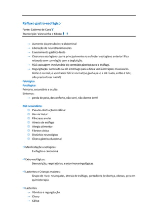 Refluxo gastro-esofágico
Fonte: Caderno de Coco
Transcrição: Vanessinha e Kikoso


    →   Aumento da pressão intra-abdominal
    →   Liberação de neurotransmissores
    →   Esvaziamento gástrico lento
    →   Clearance esofagiano :corre principalmente no esfíncter esofagiano anterior! Fica
        relaxado sem correlação com a deglutição.
    → RGE: passagem involuntária do conteúdo gástrico para o esôfago.
    → Regurgitação: conteúdo sai do estômago para a boca sem contrações musculares.
        Gofar é normal, o vomitador feliz é normal (se ganha peso e dá risada, então é feliz,
        não precisa fazer nada!)
Fsiológico
Patológico:
Primário, secundário e oculto
Sintomas:
    → perda de peso, desconforto, não sorri, não dorme bem!

RGE secundário:
    Pseudo-obstrução intestinal
    Hérnia hiatal
    Pâncreas anular
    Atresia de esôfago
    Alergia alimentar
    Fibrose cística
    Distúrbio neurológico
    Úlcera gástrica duodenal

Manifestações esofágicas:
      Esofagite e carcinoma

Extra-esofágicas:
       Desnutrição, respiratórias, e otorrinonaringológicas

Lactentes e Crianças maiores:
      Grupo de risco: neuropatas, atresia de esôfago, portadores de doença, obesas, pcts em
      quimioterapia

Lactentes
   → Vômitos e regurgitação
   → Choro
   → Cólica
 