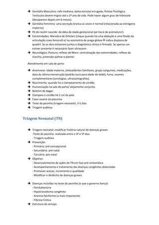  Genitália Masculina: rafe mediana, bolsa escrotal enrugada, fimose fisiológica.
    Testículos devem migrar até o 1º ano de vida. Pode haver algum grau de hidrocele
    (desaparece depois em 6 meses).
   Genitália Feminina: uma secreção branca as vezes é normal (relacionada ao estrógeno
    materno)
   Pé do recém nascido: dá idéia de idade gestacional (pé liso é de prematuro!).
   Extremidades: Manobra de Ortolani (clique quando há uma abdução e uma flexão da
    articulação coxo-femoral) e/ ou assimetria de prega glútea indica displasia de
    quadril. Se os dois estiverem juntos o diagnóstico clínico é firmado. Se apenas um
    estiver presente é necessário fazer ultrassom.
   Neurológico: Postura; reflexo de Moro: centralização das extremidades; reflexo da
    marcha, preensão palmar e plantar

  Atendimento em sala de parto

   Anamnese: Idade materna, antecedentes familiares, grupo sanguíneo, medicações,
    data da última menstrução (padrão ouro para idade do bebê), fumo, exames
    complementares (sorologias, ultrassonografias).
   Nascimento: quando há o clampeamento do cordão.
   Humanização na sala de parto/ alojamento conjunto.
   Boletim de Apgar.
   Clampeia o cordão há 2 cm da pele.
   Fazer exame da placenta.
   Teste do pezinho (triagem neonatal): 3-5 dias
   Triagem auditiva


Triagem Neonatal (TN)

   Triagem neonatal: modificar história natural de doenças graves
    -Teste do pezinho: realizado entre o 3º e 5º dias
    - Triagem auditiva
   Prevenção:
    - Primária: pré-concepcional
    - Secundária: pré-natal
    - Terciária: pós-natal
   Objetivo:
    - Desenvolvimento de ações de TN em fase pré-sintomática
    - Acompanhamento e tratamento das doenças congênitas detectadas
    - Promover acesso, incremento e qualidade
    - Modificar o desfecho de doenças graves

   Doenças incluídas no teste do pezinho (o que o governo banca):
    - Fenilcetonúria
    - Hipotireoidismo congênito
    - Anemia falciforme (a mais importante)
    - Fibrose Cística
   Estrutura do serviço:
 