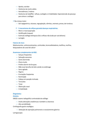 →   Apnéia, estridor
    →   Síndrome da morte súbita
    →   Hematêmese / melena
    →   Síndrome de Sndeffler: refluxo, esofagite e irritabilidade; hiperextensão do pescoço
        para aliviar o esôfago!

Na criança maior:
  → Dor epigpastrica, náuseas, regurgitação, vômitos, anorexia, pirose, dor torácica.

       5 mecanismos do refluxo gerando doenças respiratórias:
    →   Micro e macroaspiração
    →   Acidificação traqueal
    →   Estímulo esôfago-brônquico (há o refluxo não ácido por sais biliares)
    →   Laringite

Fatores de risco:
Medicamentos: anticonvulsivantes, corticoides, broncodilatadores, teofilina, morfina,
bloqueadores do canal de cálcio!

Anamnese complementar do RGE:
   → Soluços freqüentes
   → Salivação excessiva
   → Geme dormindo
   → Chora muito
   → Prefere dormir de bruçoes
   → Mãe ouve barulho do leite caindo no estômago
   → Sono agitado
   → Pigarro
   → Eructações freqüentes
   → Ruminação
   → Cabeça em posição inclinada
   → Torcicolos
   → Tosse
   → Obstrução nasal
   → Irritabilidade

Diagnóstico
História
EREED: exame radiográfico contrastado do esôfago
    → Avalia alterações anatômicas e também o clearance
    → Alta sensibilidade
Cinitilografia gastro-esofágica:
    → Detecção de aspiração pulmonares e esvaziamento gástrico
Laringoscopia
 