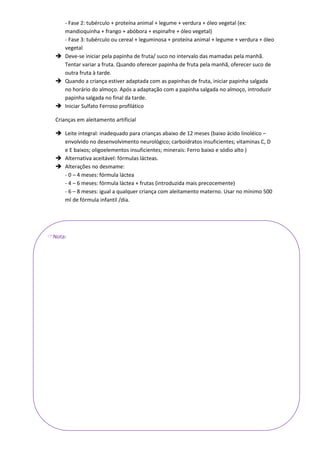- Fase 2: tubérculo + proteína animal + legume + verdura + óleo vegetal (ex:
    mandioquinha + frango + abóbora + espinafre + óleo vegetal)
    - Fase 3: tubérculo ou cereal + leguminosa + proteína animal + legume + verdura + óleo
    vegetal
   Deve-se iniciar pela papinha de fruta/ suco no intervalo das mamadas pela manhã.
    Tentar variar a fruta. Quando oferecer papinha de fruta pela manhã, oferecer suco de
    outra fruta à tarde.
   Quando a criança estiver adaptada com as papinhas de fruta, iniciar papinha salgada
    no horário do almoço. Após a adaptação com a papinha salgada no almoço, introduzir
    papinha salgada no final da tarde.
   Iniciar Sulfato Ferroso profilático

  Crianças em aleitamento artificial

   Leite integral: inadequado para crianças abaixo de 12 meses (baixo ácido linoléico –
    envolvido no desenvolvimento neurológico; carboidratos insuficientes; vitaminas C, D
    e E baixos; oligoelementos insuficientes; minerais: Ferro baixo e sódio alto )
   Alternativa aceitável: fórmulas lácteas.
   Alterações no desmame:
    - 0 – 4 meses: fórmula láctea
    - 4 – 6 meses: fórmula láctea + frutas (introduzida mais precocemente)
    - 6 – 8 meses: igual a qualquer criança com aleitamento materno. Usar no mínimo 500
    ml de fórmula infantil /dia.




Nota:
 