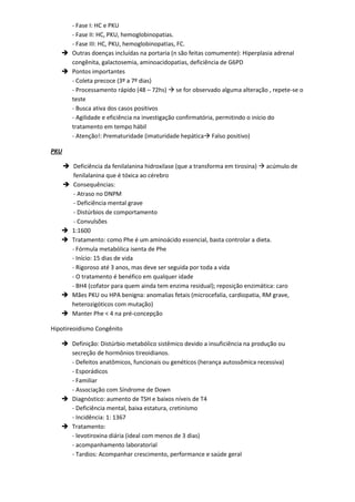 - Fase I: HC e PKU
     - Fase II: HC, PKU, hemoglobinopatias.
     - Fase III: HC, PKU, hemoglobinopatias, FC.
    Outras doenças incluídas na portaria (n são feitas comumente): Hiperplasia adrenal
     congênita, galactosemia, aminoacidopatias, deficiência de G6PD
    Pontos importantes
     - Coleta precoce (3º a 7º dias)
     - Processamento rápido (48 – 72hs)  se for observado alguma alteração , repete-se o
     teste
     - Busca ativa dos casos positivos
     - Agilidade e eficiência na investigação confirmatória, permitindo o início do
     tratamento em tempo hábil
     - Atenção!: Prematuridade (imaturidade hepática Falso positivo)

PKU

    Deficiência da fenilalanina hidroxilase (que a transforma em tirosina)  acúmulo de
      fenilalanina que é tóxica ao cérebro
    Consequências:
      - Atraso no DNPM
      - Deficiência mental grave
      - Distúrbios de comportamento
      - Convulsões
    1:1600
    Tratamento: como Phe é um aminoácido essencial, basta controlar a dieta.
     - Fórmula metabólica isenta de Phe
     - Início: 15 dias de vida
     - Rigoroso até 3 anos, mas deve ser seguida por toda a vida
     - O tratamento é benéfico em qualquer idade
     - BH4 (cofator para quem ainda tem enzima residual); reposição enzimática: caro
    Mães PKU ou HPA benigna: anomalias fetais (microcefalia, cardiopatia, RM grave,
     heterozigóticos com mutação)
    Manter Phe < 4 na pré-concepção

Hipotireoidismo Congênito

    Definição: Distúrbio metabólico sistêmico devido a insuficiência na produção ou
     secreção de hormônios tireoidianos.
     - Defeitos anatômicos, funcionais ou genéticos (herança autossômica recessiva)
     - Esporádicos
     - Familiar
     - Associação com Síndrome de Down
    Diagnóstico: aumento de TSH e baixos níveis de T4
     - Deficiência mental, baixa estatura, cretinismo
     - Incidência: 1: 1367
    Tratamento:
     - levotiroxina diária (ideal com menos de 3 dias)
     - acompanhamento laboratorial
     - Tardios: Acompanhar crescimento, performance e saúde geral
 