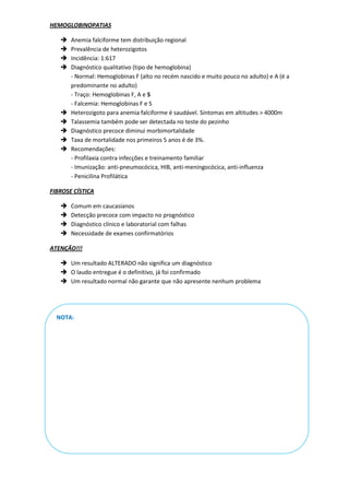 HEMOGLOBINOPATIAS

      Anemia falciforme tem distribuição regional
      Prevalência de heterozigotos
      Incidência: 1:617
      Diagnóstico qualitativo (tipo de hemoglobina)
       - Normal: Hemoglobinas F (alto no recém nascido e muito pouco no adulto) e A (é a
       predominante no adulto)
       - Traço: Hemoglobinas F, A e S
       - Falcemia: Hemoglobinas F e S
      Heterozigoto para anemia falciforme é saudável. Sintomas em altitudes > 4000m
      Talassemia também pode ser detectada no teste do pezinho
      Diagnóstico precoce diminui morbimortalidade
      Taxa de mortalidade nos primeiros 5 anos é de 3%.
      Recomendações:
       - Profilaxia contra infecções e treinamento familiar
       - Imunização: anti-pneumocócica, HIB, anti-meningocócica, anti-influenza
       - Penicilina Profilática

FIBROSE CÍSTICA

      Comum em caucasianos
      Detecção precoce com impacto no prognóstico
      Diagnóstico clínico e laboratorial com falhas
      Necessidade de exames confirmatórios

ATENÇÃO!!!

    Um resultado ALTERADO não significa um diagnóstico
    O laudo entregue é o definitivo, já foi confirmado
    Um resultado normal não garante que não apresente nenhum problema




  NOTA:
 