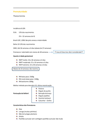 ____________________________________________________________

Prematuridade
Thaizza Correia

_______________________________________________________________________



Incidência:8-10%

EUA:   12% dos nascimentos

       2% < 32 semanas de IG

Brasil-USP, 1998: Berçário anexo a maternidade

Bahia 10-13% dos nascimentos

OMS: Até 36 semanas e 6 dias (abaixo de 37 semanas)

Prematuro: todo bebê com menos de 38 semanas            ?? essa eh boa mas não é considerada??

Quanto à idade gestacional

       RNPT tardio: 34 a 36 semanas e 6 dias
       RNPT moderada: 31 a 33 semanas e 6 dias
       RNTP extremo: 23 a 30 semanas e 6 dias

Abaixo de 23 semanas não reanima



       RN baixo peso: 2500g
       RN muito baixo peso: 1500g
       RN baixíssimo 1000g

Melhor método para descobrir IG: última menstruação
                                   Postura
                                   Ângulo do punho
Pontuação de Ballard               Retração do braço
                                   Ângulo poplíteo
                                   Sinal do Cachecol
                                   Calcanhar - Orelha

Características dos Prematuros

       Pele
       Lanugo (muitos pelinhos)
       Não tem pregas plantares
       Aréola
       Pavilhão auricular sem cartilagem pavilhão auricular não muda
 