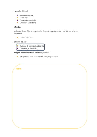 Hiperbilirrubinemia

        Avaliação rigorosa
        Fototerapia
        Exanguineotransfusão
        Chance de Kernicterus

Infecção:

Lesões cerebrais  Se forem primárias do cérebro o prognostico é pior do que se forem
secundarias

        Sempre fazer EEG

Critérios pra Alta

        Ausência de apneia e bradicardia
        Coordenação de sucção

Triagem Neonatal  Fazer o teste do pezinho:

        Não pode ser feito enquanto há nutrição parenteral




   NOTA:
 