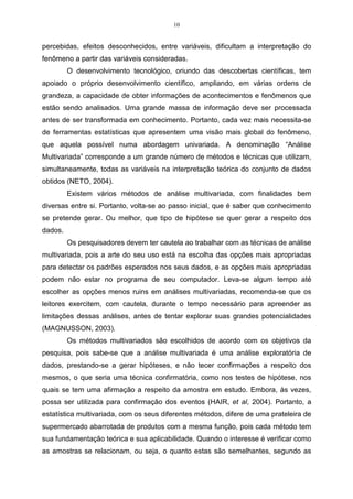 10


percebidas, efeitos desconhecidos, entre variáveis, dificultam a interpretação do
fenômeno a partir das variáveis consideradas.
         O desenvolvimento tecnológico, oriundo das descobertas científicas, tem
apoiado o próprio desenvolvimento científico, ampliando, em várias ordens de
grandeza, a capacidade de obter informações de acontecimentos e fenômenos que
estão sendo analisados. Uma grande massa de informação deve ser processada
antes de ser transformada em conhecimento. Portanto, cada vez mais necessita-se
de ferramentas estatísticas que apresentem uma visão mais global do fenômeno,
que aquela possível numa abordagem univariada. A denominação “Análise
Multivariada” corresponde a um grande número de métodos e técnicas que utilizam,
simultaneamente, todas as variáveis na interpretação teórica do conjunto de dados
obtidos (NETO, 2004).
         Existem vários métodos de análise multivariada, com finalidades bem
diversas entre si. Portanto, volta-se ao passo inicial, que é saber que conhecimento
se pretende gerar. Ou melhor, que tipo de hipótese se quer gerar a respeito dos
dados.
         Os pesquisadores devem ter cautela ao trabalhar com as técnicas de análise
multivariada, pois a arte do seu uso está na escolha das opções mais apropriadas
para detectar os padrões esperados nos seus dados, e as opções mais apropriadas
podem não estar no programa de seu computador. Leva-se algum tempo até
escolher as opções menos ruins em análises multivariadas, recomenda-se que os
leitores exercitem, com cautela, durante o tempo necessário para apreender as
limitações dessas análises, antes de tentar explorar suas grandes potencialidades
(MAGNUSSON, 2003).
         Os métodos multivariados são escolhidos de acordo com os objetivos da
pesquisa, pois sabe-se que a análise multivariada é uma análise exploratória de
dados, prestando-se a gerar hipóteses, e não tecer confirmações a respeito dos
mesmos, o que seria uma técnica confirmatória, como nos testes de hipótese, nos
quais se tem uma afirmação a respeito da amostra em estudo. Embora, às vezes,
possa ser utilizada para confirmação dos eventos (HAIR, et al, 2004). Portanto, a
estatística multivariada, com os seus diferentes métodos, difere de uma prateleira de
supermercado abarrotada de produtos com a mesma função, pois cada método tem
sua fundamentação teórica e sua aplicabilidade. Quando o interesse é verificar como
as amostras se relacionam, ou seja, o quanto estas são semelhantes, segundo as
 