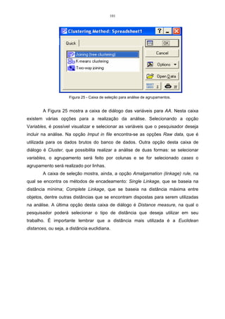 101




                     Figura 25 - Caixa de seleção para análise de agrupamentos.


        A Figura 25 mostra a caixa de diálogo das variáveis para AA. Nesta caixa
existem várias opções para a realização da análise. Selecionando a opção
Variables, é possível visualizar e selecionar as variáveis que o pesquisador deseja
incluir na análise. Na opção Imput in file encontra-se as opções Raw data, que é
utilizada para os dados brutos do banco de dados. Outra opção desta caixa de
diálogo é Cluster, que possibilita realizar a análise de duas formas: se selecionar
variables, o agrupamento será feito por colunas e se for selecionado cases o
agrupamento será realizado por linhas.
        A caixa de seleção mostra, ainda, a opção Amalgamation (linkage) rule, na
qual se encontra os métodos de encadeamento: Single Linkage, que se baseia na
distância mínima; Complete Linkage, que se baseia na distância máxima entre
objetos, dentre outras distâncias que se encontram dispostas para serem utilizadas
na análise. A última opção desta caixa de diálogo é Distance measure, na qual o
pesquisador poderá selecionar o tipo de distância que deseja utilizar em seu
trabalho. É importante lembrar que a distância mais utilizada é a Euclidean
distances, ou seja, a distância euclidiana.
 