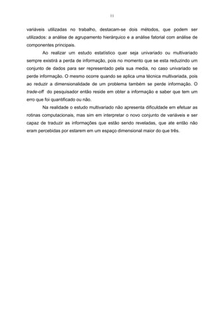 11


variáveis utilizadas no trabalho, destacam-se dois métodos, que podem ser
utilizados: a análise de agrupamento hierárquico e a análise fatorial com análise de
componentes principais.
        Ao realizar um estudo estatístico quer seja univariado ou multivariado
sempre existirá a perda de informação, pois no momento que se esta reduzindo um
conjunto de dados para ser representado pela sua media, no caso univariado se
perde informação. O mesmo ocorre quando se aplica uma técnica multivariada, pois
ao reduzir a dimensionalidade de um problema também se perde informação. O
trade-off do pesquisador então reside em obter a informação e saber que tem um
erro que foi quantificado ou não.
        Na realidade o estudo multivariado não apresenta dificuldade em efetuar as
rotinas computacionais, mas sim em interpretar o novo conjunto de variáveis e ser
capaz de traduzir as informações que estão sendo reveladas, que ate então não
eram percebidas por estarem em um espaço dimensional maior do que três.
 