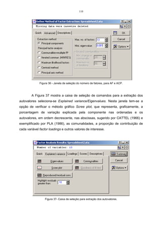 110




              Figura 36 - Janela de seleção do número de fatores, para AF e ACP.



        A Figura 37 mostra a caixa de seleção de comandos para a extração dos
autovalores seleciona-se Explained variance/Eigenvalues. Nesta janela tem-se a
opção de verificar o método gráfico Scree plot, que representa, graficamente, a
porcentagem de variação explicada pela componente nas ordenadas e os
autovalores, em ordem decrescente, nas abscissas, sugerido por CATTEL (1966) e
exemplificado por PLA (1986), as comunalidades, a proporção de contribuição de
cada variável factor loadings e outros valores de interesse.




                  Figura 37- Caixa de seleção para extração dos autovalores.
 