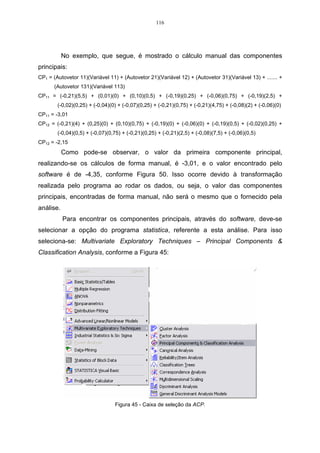 116




           No exemplo, que segue, é mostrado o cálculo manual das componentes
principais:
CP1 = (Autovetor 11)(Variável 11) + (Autovetor 21)(Variável 12) + (Autovetor 31)(Variável 13) + ....... +
      (Autovetor 131)(Variável 113)
CP11 = (-0,21)(5,5) + (0,01)(0) + (0,10)(0,5) + (-0,19)(0,25) + (-0,06)(0,75) + (-0,19)(2,5) +
        (-0,02)(0,25) + (-0,04)(0) + (-0,07)(0,25) + (-0,21)(0,75) + (-0,21)(4,75) + (-0,08)(2) + (-0,06)(0)
CP11 = -3,01
CP12 = (-0,21)(4) + (0,25)(0) + (0,10)(0,75) + (-0,19)(0) + (-0,06)(0) + (-0,19)(0,5) + (-0,02)(0,25) +
        (-0,04)(0,5) + (-0,07)(0,75) + (-0,21)(0,25) + (-0,21)(2,5) + (-0,08)(7,5) + (-0,06)(0,5)
CP12 = -2,15
           Como pode-se observar, o valor da primeira componente principal,
realizando-se os cálculos de forma manual, é -3,01, e o valor encontrado pelo
software é de -4,35, conforme Figura 50. Isso ocorre devido à transformação
realizada pelo programa ao rodar os dados, ou seja, o valor das componentes
principais, encontradas de forma manual, não será o mesmo que o fornecido pela
análise.
           Para encontrar os componentes principais, através do software, deve-se
selecionar a opção do programa statistica, referente a esta análise. Para isso
seleciona-se: Multivariate Exploratory Techniques – Principal Components &
Classification Analysis, conforme a Figura 45:




                                 Figura 45 - Caixa de seleção da ACP.
 