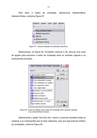 124


        Para    fazer    a    matriz     de    correlação,      seleciona-se      Statistics/Basic
Statistics/Tables, conforme Figura 57:




                      Figura 57 - Caixa de seleção da estatística descritiva.


        Selecionando, na Figura 58, Correlation matrices e Ok, abre-se uma caixa
de opções para encontrar a matriz de correlação entre as variáveis originais e as
componentes principais.




         Figura 58 - Caixa de seleção para matriz de correlação entre variáveis originais
                     e as componentes principais.


        Selecionando a opção Two lists (rect. matrix), é possível visualizar todas as
variáveis e as componentes que se deve selecionar, para que seja possível verificar
as correlações, conforme Figura 59.
 