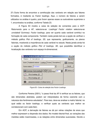 127


2º) Outra forma de encontrar a contribuição das variáveis em relação aos fatores
formados, é mediante os Factor loadings. Aqui, o número de fatores a serem
utilizados na análise é quatro, pois foram apenas esses os autovalores superiores a
1, encontrados na análise, conforme Tabela 23.
        A Figura 63 mostra a caixa de seleção de comandos para a ACP.
Retornando para a AF, seleciona-se: Loadings/ Factor rotation seleciona-se
unrotated/ Summary: Factor loadings, para ver quanto cada variável contribui na
formação de cada componente. Também nesta janela tem-se a opção de verificar o
método gráfico Plot of loadings, 2D, que representa, graficamente, os planos
fatoriais, mostrando a importância de cada variável no estudo. Nesta janela ainda há
a opção do método gráfico Plot of loadings, 3D, que possibilita identificar a
localização das variáveis num espaço tri-dimensional.




                     Figura 63 - Caixa de seleção dos Factor Loadings.


        Conforme Pereira (2001), “o passo final da AF é verificar se os fatores, que
são dimensões abstratas, podem ser interpretados de forma coerente com a
natureza dos fenômenos estudados”. Para isso, deve-se analisar a matriz fatorial, na
qual estão os factor loadings, e verificar quais as variáveis que melhor se
correlacionam com cada fator.
        Em ACP, a derivação de fatores se dá por várias rotações de eixos que
melhor expressem a dispersão dos dados. No modelo fatorial final, as variações das
medidas estão maximizadas, e as relações entre dimensões suavizadas. Devido a
 