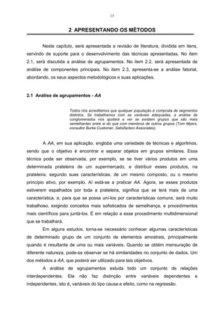 13


                     2 APRESENTANDO OS MÉTODOS

       Neste capítulo, será apresentada a revisão de literatura, dividida em itens,
servindo de suporte para o desenvolvimento das técnicas apresentadas. No item
2.1, será discutida a análise de agrupamentos. No item 2.2, será apresentada de
análise de componentes principais. No item 2.3, apresenta-se a análise fatorial,
abordando, os seus aspectos metodológicos e suas aplicações.



2.1 Análise de agrupamentos - AA


                     Todos nós acreditamos que qualquer população é composta de segmentos
                     distintos. Se trabalhamos com as variáveis adequadas, a análise de
                     conglomerados nos ajudará a ver se existem grupos que são mais
                     semelhantes entre si do que com membros de outros grupos (Tom Myers,
                     consultor Burke Customer, Satisfaction Associates).



        A AA, em sua aplicação, engloba uma variedade de técnicas e algoritmos,
sendo que o objetivo é encontrar e separar objetos em grupos similares. Essa
técnica pode ser observada, por exemplo, se se tiver vários produtos em uma
determinada prateleira de um supermercado, e distribuir esses produtos, na
prateleira, segundo suas características, de um mesmo composto, ou o mesmo
princípio ativo, por exemplo. Aí está-se a praticar AA. Agora, se esses produtos
estiverem espalhados por toda a prateleira, significa que se terá mais de uma
característica, e, para que se possa uní-los por características comuns, será muito
trabalhoso, exigindo conceitos mais sofisticados de semelhança, e procedimentos
mais científicos para juntá-los. É em relação a esse procedimento multidimensional
que se trabalhará.
       Em alguns estudos, torna-se necessário conhecer algumas características
de determinado grupo de um conjunto de elementos amostrais, principalmente
quando é resultante de uma ou mais variáveis. Quando se obtém mensuração de
diferente natureza, pode-se observar se há similaridades no conjunto de dados. Um
dos métodos a AA, que poderá ser utilizado para tais objetivos.
        A análise de agrupamentos estuda todo um conjunto de relações
interdependentes.    Ela   não   faz   distinção   entre   variáveis   dependentes     e
independentes, isto é, variáveis do tipo causa e efeito, como na regressão.
 